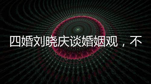 四婚劉曉慶談婚姻觀，不能隨便結(jié)婚