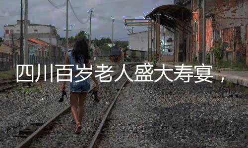 四川百歲老人盛大壽宴，擺設(shè)百桌，慶祝非凡人生里程碑