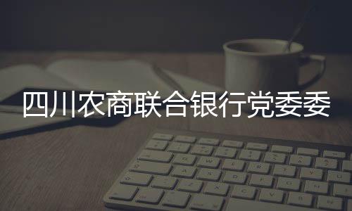 四川農(nóng)商聯(lián)合銀行黨委委員、副行長劉杰接受審查調(diào)查