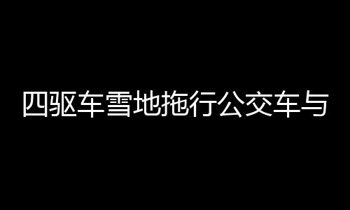 四驅(qū)車雪地拖行公交車與掃雪車，冬季特殊救援行動(dòng)紀(jì)實(shí)