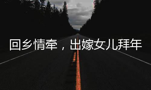 回鄉(xiāng)情牽，出嫁女兒拜年，深情父女時刻牽動人心