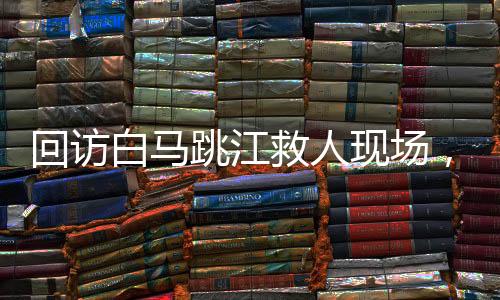 回訪白馬跳江救人現(xiàn)場(chǎng)，英雄精神的永恒回響