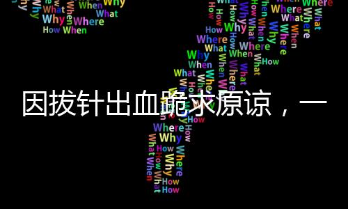 因拔針出血跪求原諒，一起探究醫(yī)療事件背后的故事與反思
