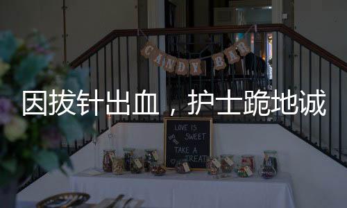 因拔針出血，護士跪地誠懇道歉——醫(yī)療人文關懷的生動實踐