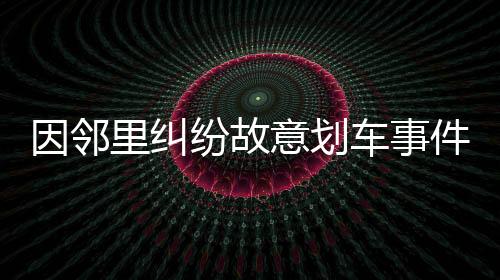因鄰里糾紛故意劃車事件引發(fā)社會關注