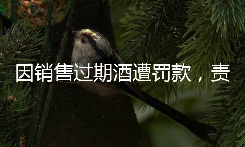 因銷售過期酒遭罰款，責(zé)任、法規(guī)與消費(fèi)者的警醒之道