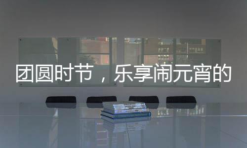 團(tuán)圓時(shí)節(jié)，樂(lè)享鬧元宵的奇妙體驗(yàn)