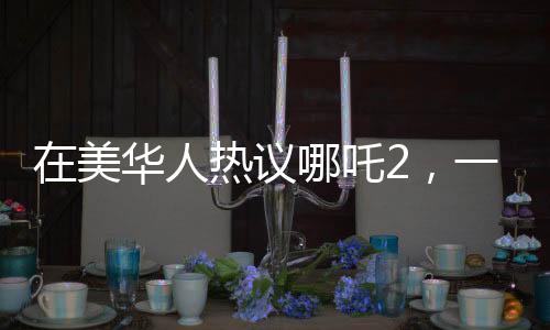 在美華人熱議哪吒2，一票難求的現(xiàn)象