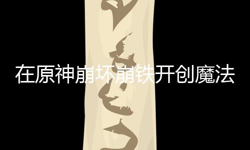 在原神崩壞崩鐵開創(chuàng)魔法少女時代