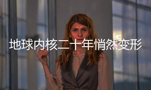 地球內核二十年悄然變形，深度探索地球內部的神秘變化