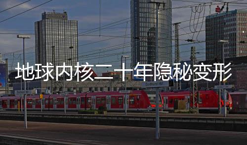 地球內(nèi)核二十年隱秘變形，揭秘地球深處的神秘變化