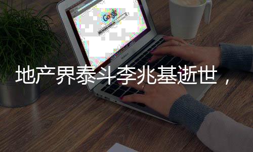 地產(chǎn)界泰斗李兆基逝世，一代宗師之殞，鑄就永恒的地產(chǎn)傳奇