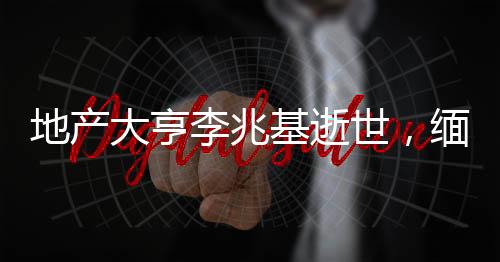 地產(chǎn)大亨李兆基逝世，緬懷傳奇人生