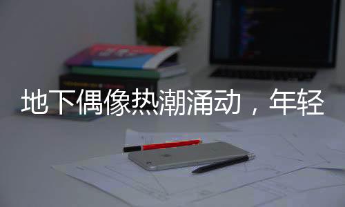 地下偶像熱潮涌動(dòng)，年輕人沉浸其中——時(shí)代文化新現(xiàn)象探討