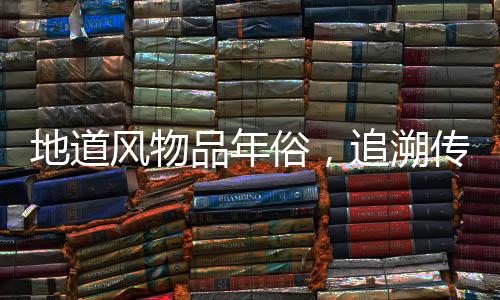 地道風(fēng)物品年俗，追溯傳統(tǒng)習(xí)俗與現(xiàn)代風(fēng)情