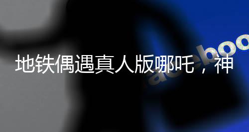 地鐵偶遇真人版哪吒，神話與現(xiàn)實(shí)的奇妙交匯