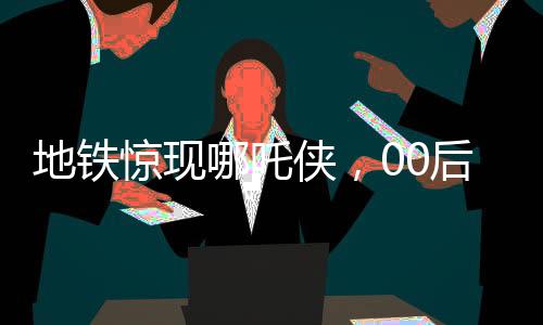 地鐵驚現(xiàn)哪吒?jìng)b，00后男生傾情COS，引發(fā)熱潮