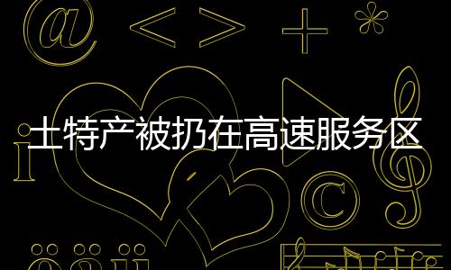 土特產(chǎn)被扔在高速服務(wù)區(qū)垃圾桶旁，為何讓人深感痛心？一文揭曉！