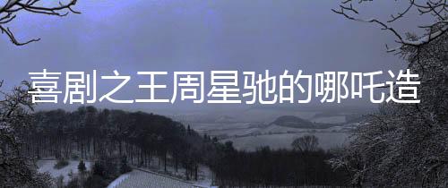 喜劇之王周星馳的哪吒造型引爆全網熱議