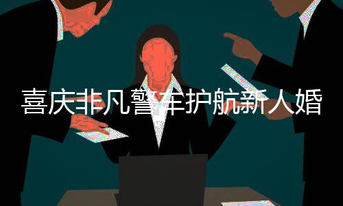 喜慶非凡警車護(hù)航新人婚禮，警民共繪和諧畫卷