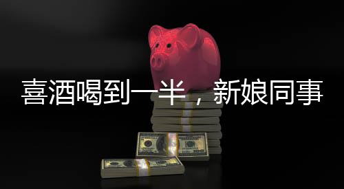 喜酒喝到一半，新娘同事意外跑光——一場(chǎng)婚禮的意外插曲