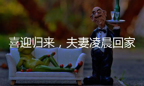喜迎歸來(lái)，夫妻凌晨回家，家庭溫情照亮長(zhǎng)夜