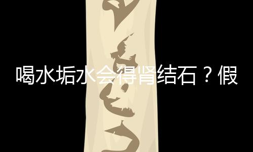 喝水垢水會(huì)得腎結(jié)石？假的
