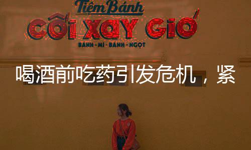 喝酒前吃藥引發(fā)危機，緊急搶救牽動人心