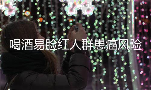 喝酒易臉紅人群患癌風(fēng)險研究，機(jī)制解析與預(yù)防建議