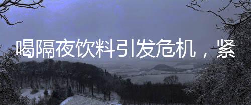 喝隔夜飲料引發(fā)危機(jī)，緊急送入搶救室