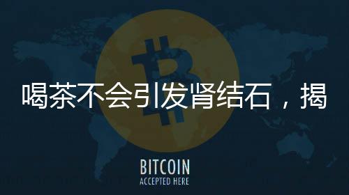 喝茶不會引發(fā)腎結(jié)石，揭示真相與科學(xué)解讀