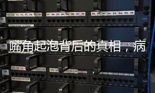 嘴角起泡背后的真相，病毒感染悄然來襲