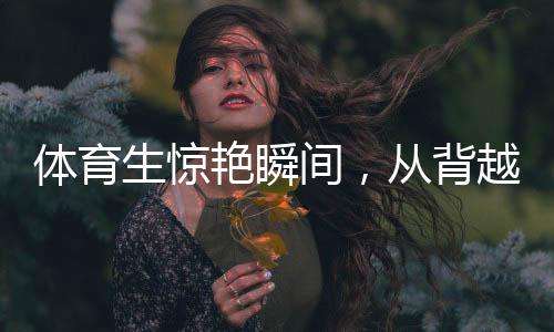 體育生驚艷瞬間，從背越式跳高至后空翻的飛躍奇跡