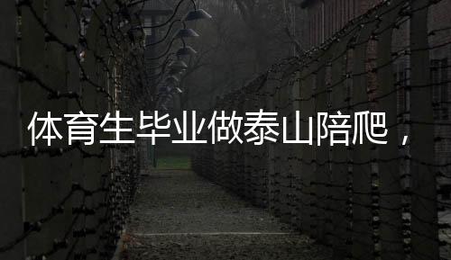 體育生畢業(yè)做泰山陪爬，年入三十萬，挑戰(zhàn)極限的新職業(yè)路徑