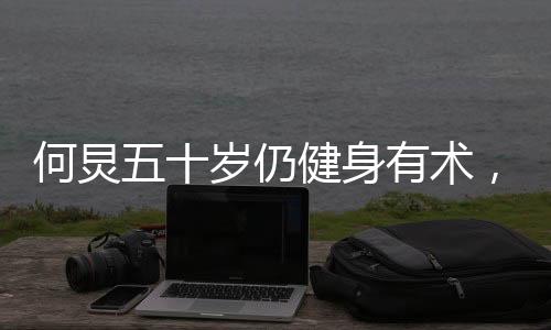 何炅五十歲仍健身有術(shù)，八塊腹肌驚艷亮相