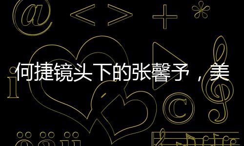 何捷鏡頭下的張馨予，美之魅力盡顯