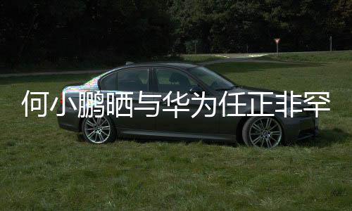 何小鵬曬與華為任正非罕見(jiàn)合影，跨界巨頭跨界合作引領(lǐng)創(chuàng)新潮流