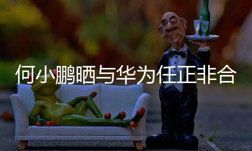 何小鵬曬與華為任正非合影，跨界合作展現(xiàn)科技新力量