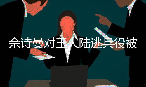 佘詩曼對王大陸逃兵役被抓事件的反應
