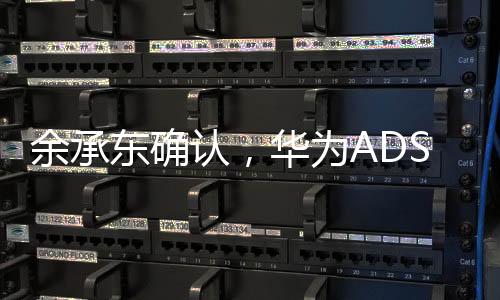 余承東確認，華為ADS 4將于今年三季度發(fā)布