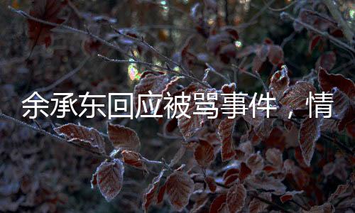 余承東回應(yīng)被罵事件，情商或許不高，誠信卻不減本色