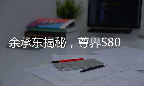 余承東揭秘，尊界S800甲流抑制率超99%