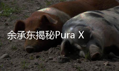 余承東揭秘Pura X，六大敢于展現(xiàn)未來科技魅力
