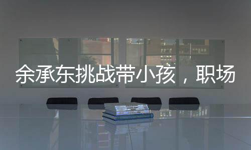 余承東挑戰(zhàn)帶小孩，職場精英的親子日常與育兒心得