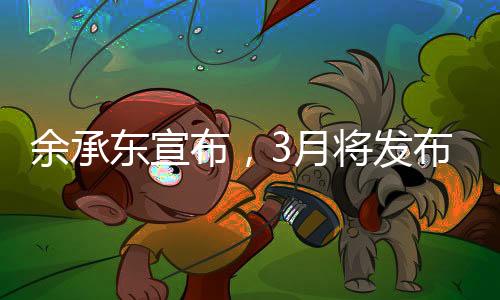 余承東宣布，3月將發(fā)布創(chuàng)新形態(tài)手機，引領科技新潮流
