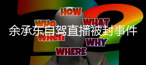 余承東自駕直播被封事件揭秘