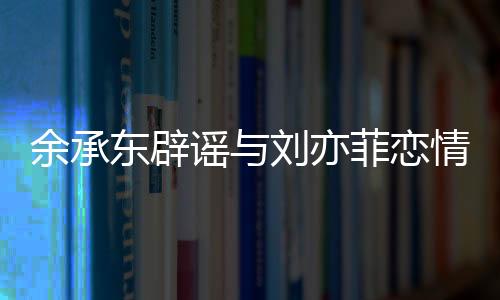 余承東辟謠與劉亦菲戀情傳聞，事實真相的探尋