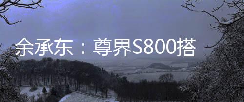余承東：尊界S800搭載鴻蒙ALPS座艙2.0，可實(shí)現(xiàn)甲流、冠狀病毒抑制率>99%