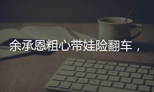 余承恩粗心帶娃險翻車，育兒路上的挑戰(zhàn)與反思