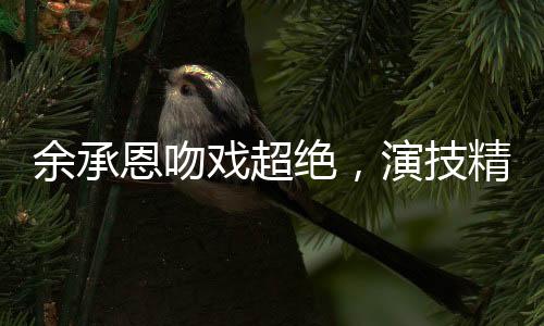余承恩吻戲超絕，演技精湛，情感真摯，引發(fā)粉絲熱議